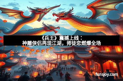 《兵王》震撼上线：神雕侠侣再现江湖，师徒恋燃爆全场
